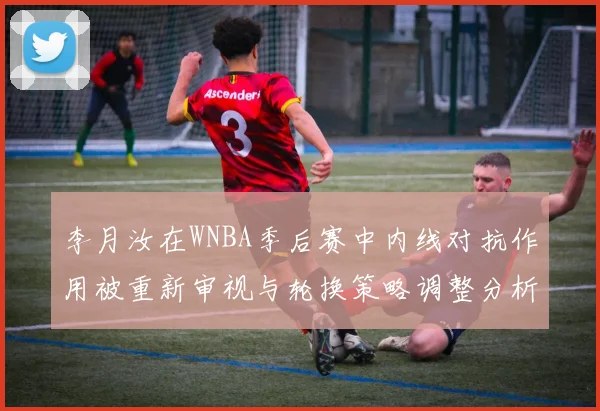李月汝在WNBA季后赛中内线对抗作用被重新审视与轮换策略调整分析