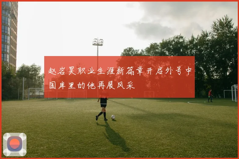 赵岩昊职业生涯新篇章开启外号中国库里的他再展风采