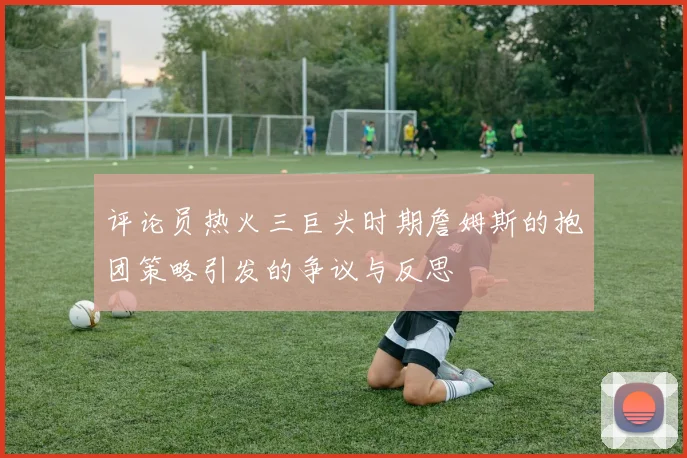评论员热火三巨头时期詹姆斯的抱团策略引发的争议与反思