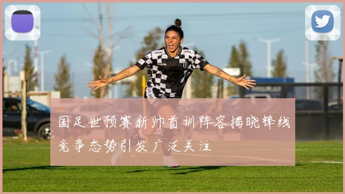 国足世预赛新帅首训阵容揭晓锋线竞争态势引发广泛关注