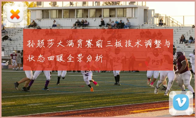 孙颖莎大满贯赛前三板技术调整与状态回暖全景分析