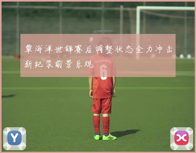 覃海洋世锦赛后调整状态全力冲击新纪录前景乐观