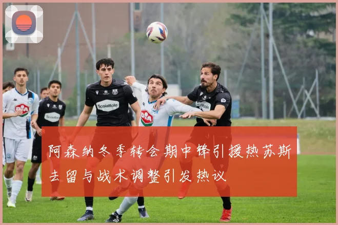 阿森纳冬季转会期中锋引援热苏斯去留与战术调整引发热议