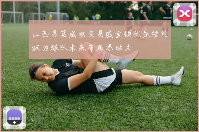 山西男篮成功交易威金顿优先续约权为球队未来布局添动力