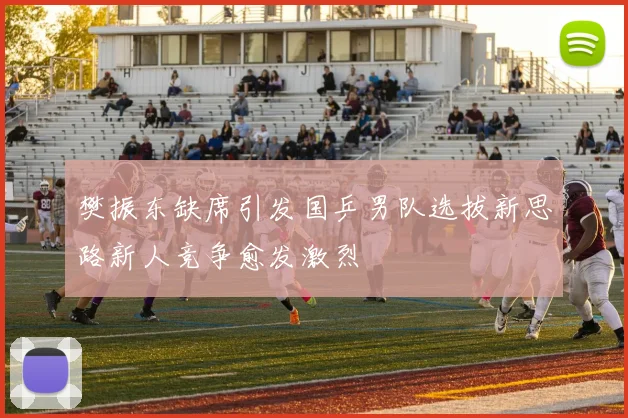 樊振东缺席引发国乒男队选拔新思路新人竞争愈发激烈