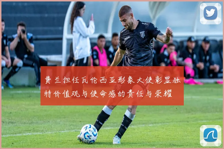 费兰担任瓦伦西亚形象大使彰显独特价值观与使命感的责任与荣耀