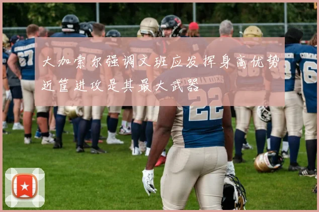 大加索尔强调文班应发挥身高优势近筐进攻是其最大武器