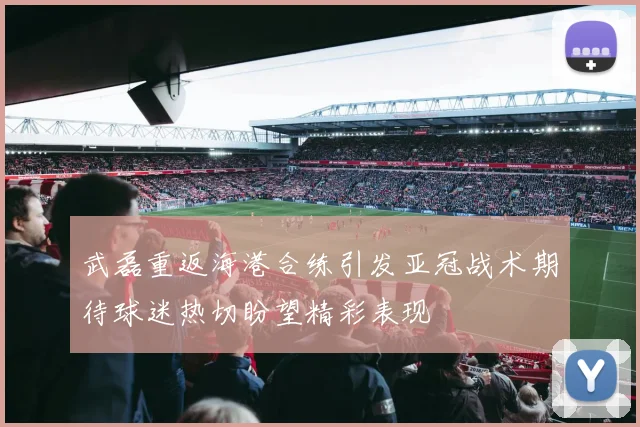 武磊重返海港合练引发亚冠战术期待球迷热切盼望精彩表现
