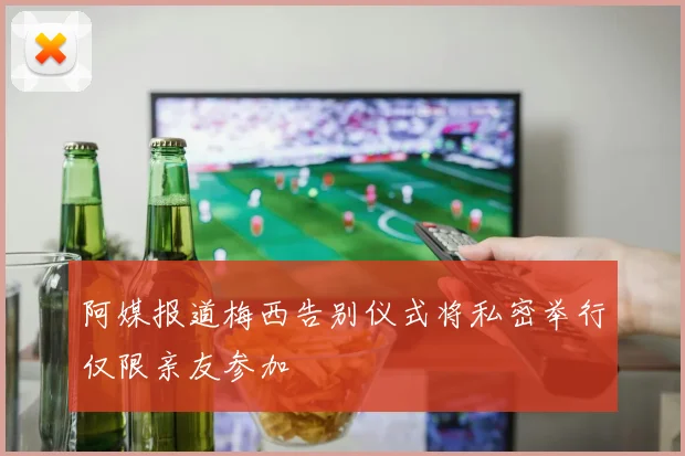 阿媒报道梅西告别仪式将私密举行仅限亲友参加